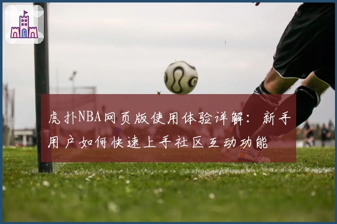 虎扑NBA网页版使用体验详解：新手用户如何快速上手社区互动功能