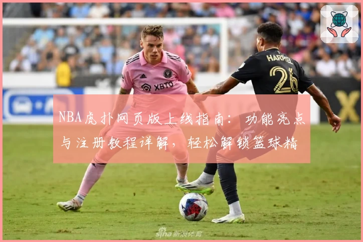 NBA虎扑网页版上线指南：功能亮点与注册教程详解，轻松解锁篮球精彩瞬间