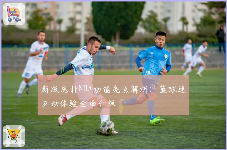 新版虎扑NBA功能亮点解析：篮球迷互动体验全面升级