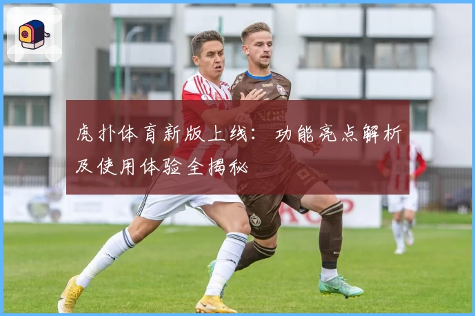 虎扑体育新版上线：功能亮点解析及使用体验全揭秘
