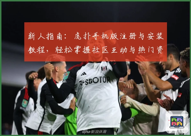 新人指南：虎扑手机版注册与安装教程，轻松掌握社区互动与热门资讯功能