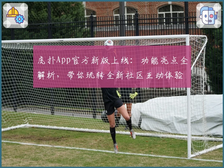 虎扑App官方新版上线:功能亮点全解析,带你玩转全新社区互动体验