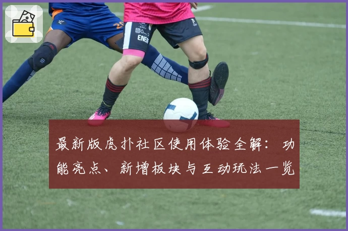 最新版虎扑社区使用体验全解：功能亮点、新增板块与互动玩法一览