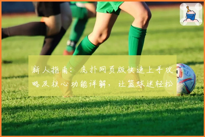 新人指南:虎扑网页版快速上手攻略及核心功能详解,让篮球迷轻松融入社区
