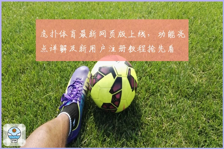 虎扑体育最新网页版上线，功能亮点详解及新用户注册教程抢先看