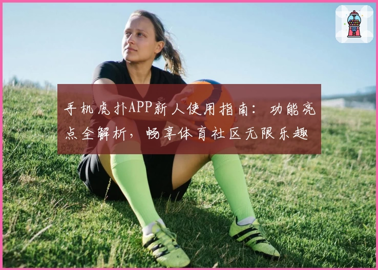 手机虎扑APP新人使用指南：功能亮点全解析，畅享体育社区无限乐趣
