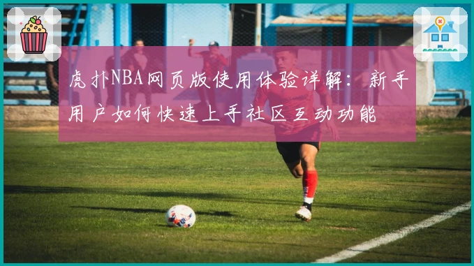 虎扑NBA网页版使用体验详解：新手用户如何快速上手社区互动功能