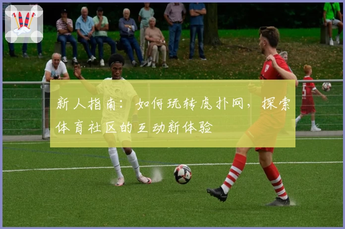 新人指南：如何玩转虎扑网，探索体育社区的互动新体验