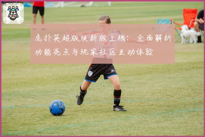 虎扑英超版块新版上线：全面解析功能亮点与玩家社区互动体验