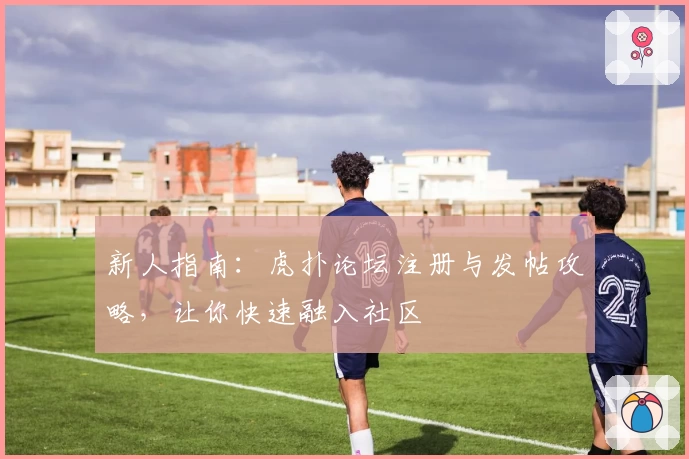 新人指南：虎扑论坛注册与发帖攻略，让你快速融入社区