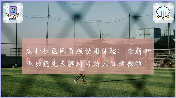 虎扑社区网页版使用体验：全新升级功能亮点解析与新人注册教程