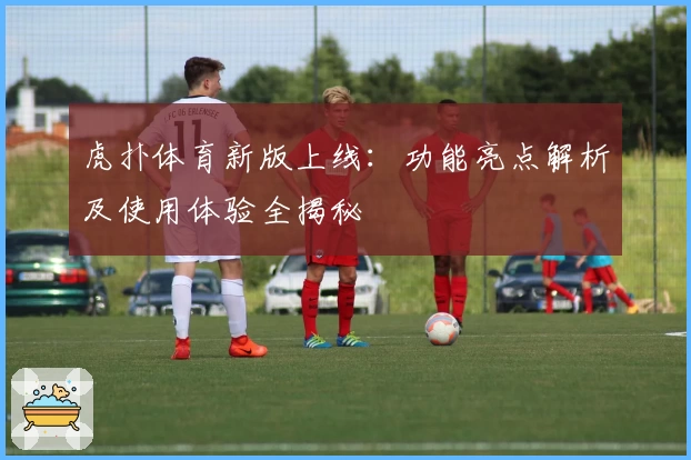 虎扑体育新版上线：功能亮点解析及使用体验全揭秘