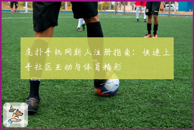 虎扑手机网新人注册指南：快速上手社区互动与体育精彩