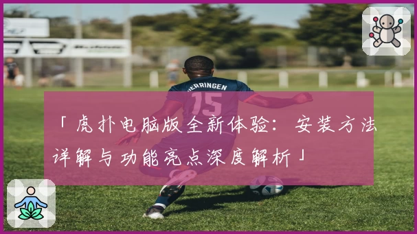 「虎扑电脑版全新体验:安装方法详解与功能亮点深度解析」