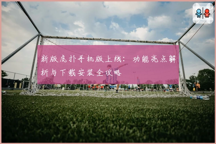 新版虎扑手机版上线：功能亮点解析与下载安装全攻略