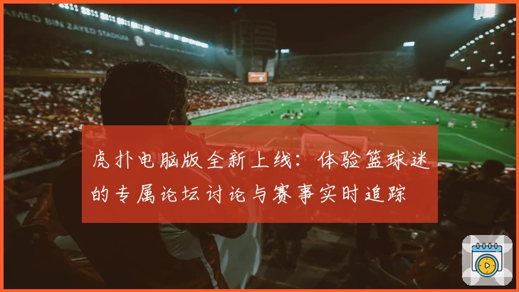 虎扑电脑版全新上线：体验篮球迷的专属论坛讨论与赛事实时追踪