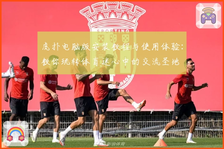 虎扑电脑版安装教程与使用体验：教你玩转体育迷心中的交流圣地