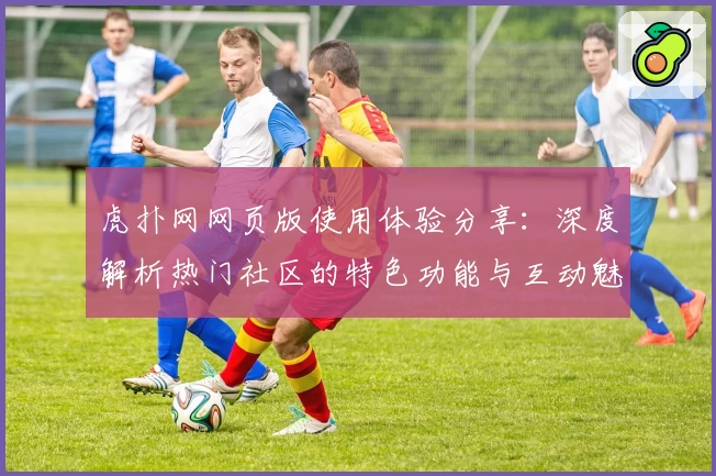虎扑网网页版使用体验分享：深度解析热门社区的特色功能与互动魅力