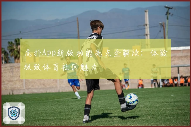 虎扑App新版功能亮点全解读：体验极致体育社区魅力