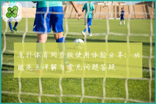 虎扑体育网页版使用体验分享:功能亮点详解与常见问题答疑