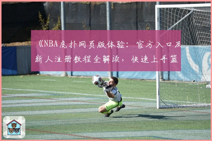 《NBA虎扑网页版体验：官方入口及新人注册教程全解读，快速上手篮球社区》
