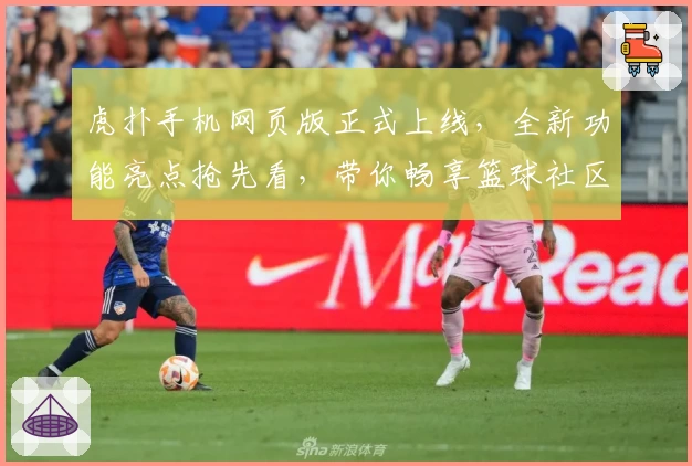虎扑手机网页版正式上线，全新功能亮点抢先看，带你畅享篮球社区互动新体验