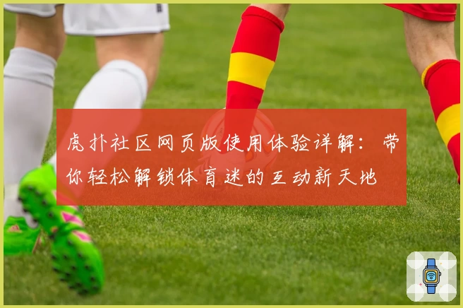 虎扑社区网页版使用体验详解:带你轻松解锁体育迷的互动新天地