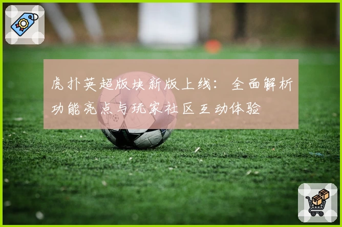 虎扑英超版块新版上线：全面解析功能亮点与玩家社区互动体验