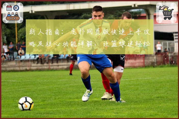 新人指南：虎扑网页版快速上手攻略及核心功能详解，让篮球迷轻松融入社区
