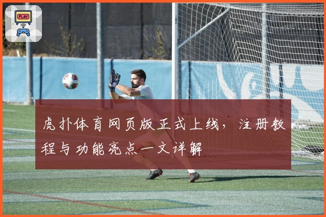 虎扑体育网页版正式上线，注册教程与功能亮点一文详解