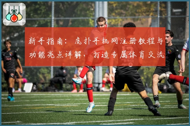 新手指南：虎扑手机网注册教程与功能亮点详解，打造专属体育交流体验