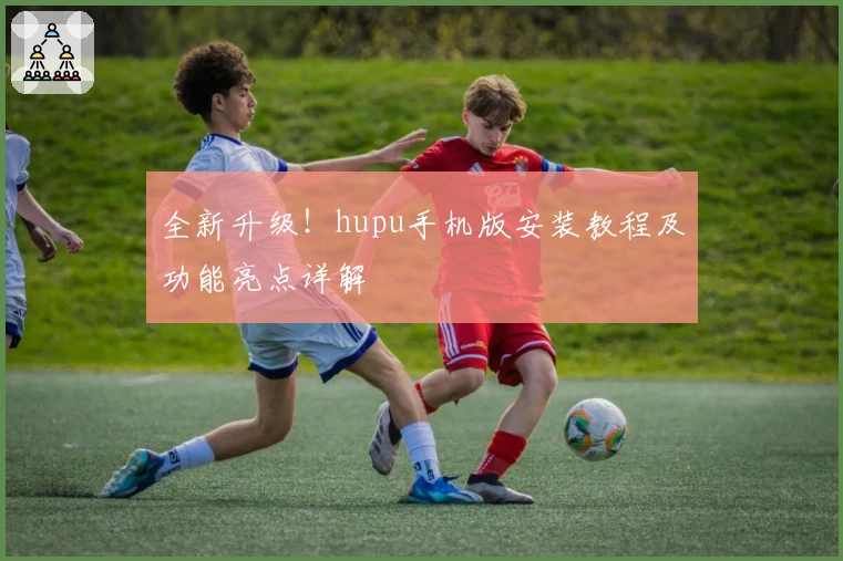 全新升级！hupu手机版安装教程及功能亮点详解