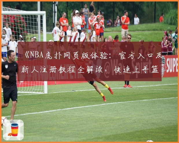 《NBA虎扑网页版体验：官方入口及新人注册教程全解读，快速上手篮球社区》