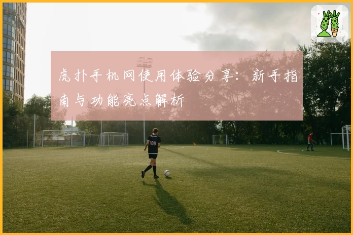 虎扑手机网使用体验分享：新手指南与功能亮点解析