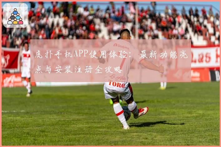 虎扑手机APP使用体验：最新功能亮点与安装注册全攻略